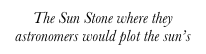 The Sun Stone where they astronomers would plot the sun’s path